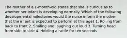 The mother of a 1-month-old states that she is curious as to whether her infant is developing normally. Which of the following developmental milestones would the nurse inform the mother that the infant is expected to perform at this age? 1. Rolling from back to front 2. Smiling and laughing out loud 3. Turning head from side to side 4. Holding a rattle for ten seconds