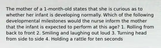 The mother of a 1-month-old states that she is curious as to whether her infant is developing normally. Which of the following developmental milestones would the nurse inform the mother that the infant is expected to perform at this age? 1. Rolling from back to front 2. Smiling and laughing out loud 3. Turning head from side to side 4. Holding a rattle for ten seconds