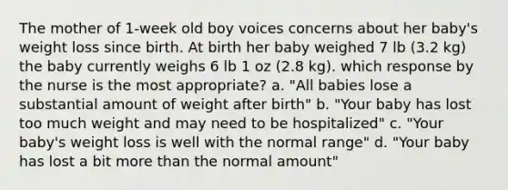 The mother of 1-week old boy voices concerns about her baby's weight loss since birth. At birth her baby weighed 7 lb (3.2 kg) the baby currently weighs 6 lb 1 oz (2.8 kg). which response by the nurse is the most appropriate? a. "All babies lose a substantial amount of weight after birth" b. "Your baby has lost too much weight and may need to be hospitalized" c. "Your baby's weight loss is well with the normal range" d. "Your baby has lost a bit more than the normal amount"