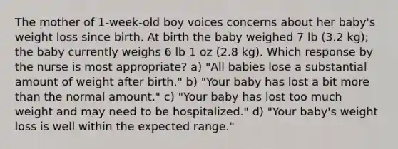 The mother of 1-week-old boy voices concerns about her baby's weight loss since birth. At birth the baby weighed 7 lb (3.2 kg); the baby currently weighs 6 lb 1 oz (2.8 kg). Which response by the nurse is most appropriate? a) "All babies lose a substantial amount of weight after birth." b) "Your baby has lost a bit more than the normal amount." c) "Your baby has lost too much weight and may need to be hospitalized." d) "Your baby's weight loss is well within the expected range."