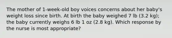 The mother of 1-week-old boy voices concerns about her baby's weight loss since birth. At birth the baby weighed 7 lb (3.2 kg); the baby currently weighs 6 lb 1 oz (2.8 kg). Which response by the nurse is most appropriate?