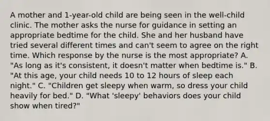 A mother and 1-year-old child are being seen in the well-child clinic. The mother asks the nurse for guidance in setting an appropriate bedtime for the child. She and her husband have tried several different times and can't seem to agree on the right time. Which response by the nurse is the most appropriate? A. "As long as it's consistent, it doesn't matter when bedtime is." B. "At this age, your child needs 10 to 12 hours of sleep each night." C. "Children get sleepy when warm, so dress your child heavily for bed." D. "What 'sleepy' behaviors does your child show when tired?"