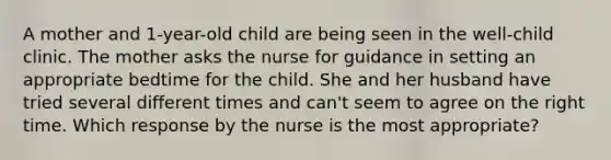 A mother and 1-year-old child are being seen in the well-child clinic. The mother asks the nurse for guidance in setting an appropriate bedtime for the child. She and her husband have tried several different times and can't seem to agree on the right time. Which response by the nurse is the most appropriate?