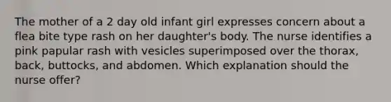 The mother of a 2 day old infant girl expresses concern about a flea bite type rash on her daughter's body. The nurse identifies a pink papular rash with vesicles superimposed over the thorax, back, buttocks, and abdomen. Which explanation should the nurse offer?