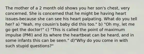 The mother of a 2 month old shows you her son's chest, very concerned. She is concerned that he might be having heart issues-because she can see his heart palpating. What do you tell her? a) "Yeah, my cousin's baby did this too." b) "Oh my, let me go get the doctor!" c) "This is called the point of maximum impulse (PMI) and its where the heartbeat can be heard, and in some infants this can be seen." d)"Why do you come in with such stupid questions?"