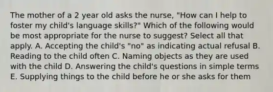 The mother of a 2 year old asks the nurse, "How can I help to foster my child's language skills?" Which of the following would be most appropriate for the nurse to suggest? Select all that apply. A. Accepting the child's "no" as indicating actual refusal B. Reading to the child often C. Naming objects as they are used with the child D. Answering the child's questions in simple terms E. Supplying things to the child before he or she asks for them