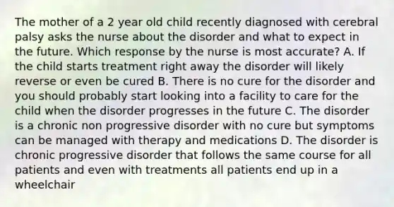 The mother of a 2 year old child recently diagnosed with cerebral palsy asks the nurse about the disorder and what to expect in the future. Which response by the nurse is most accurate? A. If the child starts treatment right away the disorder will likely reverse or even be cured B. There is no cure for the disorder and you should probably start looking into a facility to care for the child when the disorder progresses in the future C. The disorder is a chronic non progressive disorder with no cure but symptoms can be managed with therapy and medications D. The disorder is chronic progressive disorder that follows the same course for all patients and even with treatments all patients end up in a wheelchair