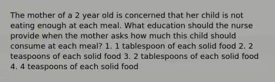 The mother of a 2 year old is concerned that her child is not eating enough at each meal. What education should the nurse provide when the mother asks how much this child should consume at each meal? 1. 1 tablespoon of each solid food 2. 2 teaspoons of each solid food 3. 2 tablespoons of each solid food 4. 4 teaspoons of each solid food