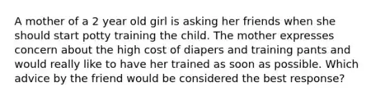 A mother of a 2 year old girl is asking her friends when she should start potty training the child. The mother expresses concern about the high cost of diapers and training pants and would really like to have her trained as soon as possible. Which advice by the friend would be considered the best response?