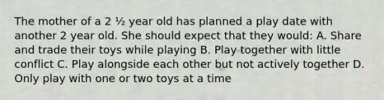 The mother of a 2 ½ year old has planned a play date with another 2 year old. She should expect that they would: A. Share and trade their toys while playing B. Play together with little conflict C. Play alongside each other but not actively together D. Only play with one or two toys at a time