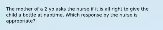 The mother of a 2 yo asks the nurse if it is all right to give the child a bottle at naptime. Which response by the nurse is appropriate?