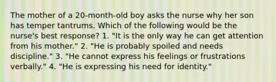 The mother of a 20-month-old boy asks the nurse why her son has temper tantrums. Which of the following would be the nurse's best response? 1. "It is the only way he can get attention from his mother." 2. "He is probably spoiled and needs discipline." 3. "He cannot express his feelings or frustrations verbally." 4. "He is expressing his need for identity."