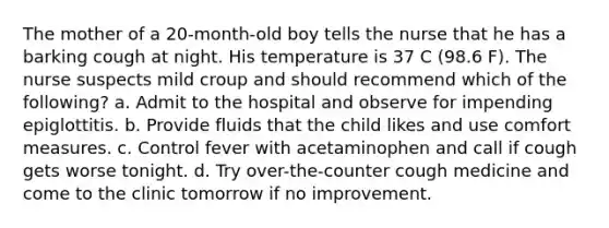 The mother of a 20-month-old boy tells the nurse that he has a barking cough at night. His temperature is 37 C (98.6 F). The nurse suspects mild croup and should recommend which of the following? a. Admit to the hospital and observe for impending epiglottitis. b. Provide fluids that the child likes and use comfort measures. c. Control fever with acetaminophen and call if cough gets worse tonight. d. Try over-the-counter cough medicine and come to the clinic tomorrow if no improvement.