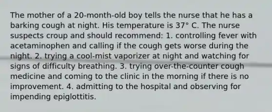 The mother of a 20-month-old boy tells the nurse that he has a barking cough at night. His temperature is 37° C. The nurse suspects croup and should recommend: 1. controlling fever with acetaminophen and calling if the cough gets worse during the night. 2. trying a cool-mist vaporizer at night and watching for signs of difficulty breathing. 3. trying over-the-counter cough medicine and coming to the clinic in the morning if there is no improvement. 4. admitting to the hospital and observing for impending epiglottitis.