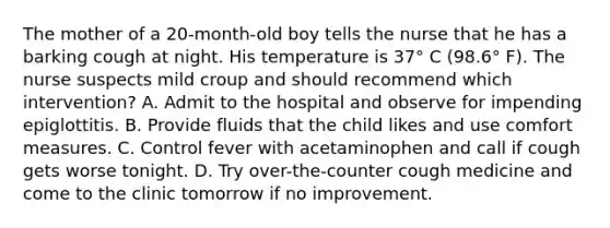 The mother of a 20-month-old boy tells the nurse that he has a barking cough at night. His temperature is 37° C (98.6° F). The nurse suspects mild croup and should recommend which intervention? A. Admit to the hospital and observe for impending epiglottitis. B. Provide fluids that the child likes and use comfort measures. C. Control fever with acetaminophen and call if cough gets worse tonight. D. Try over-the-counter cough medicine and come to the clinic tomorrow if no improvement.