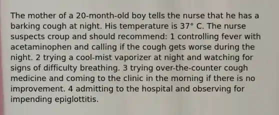 The mother of a 20-month-old boy tells the nurse that he has a barking cough at night. His temperature is 37° C. The nurse suspects croup and should recommend: 1 controlling fever with acetaminophen and calling if the cough gets worse during the night. 2 trying a cool-mist vaporizer at night and watching for signs of difficulty breathing. 3 trying over-the-counter cough medicine and coming to the clinic in the morning if there is no improvement. 4 admitting to the hospital and observing for impending epiglottitis.