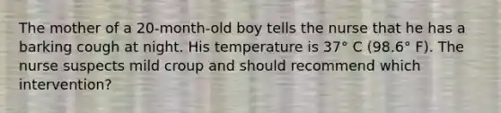 The mother of a 20-month-old boy tells the nurse that he has a barking cough at night. His temperature is 37° C (98.6° F). The nurse suspects mild croup and should recommend which intervention?