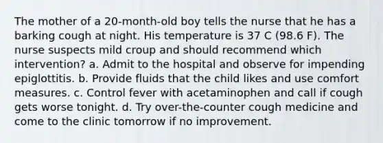 The mother of a 20-month-old boy tells the nurse that he has a barking cough at night. His temperature is 37 C (98.6 F). The nurse suspects mild croup and should recommend which intervention? a. Admit to the hospital and observe for impending epiglottitis. b. Provide fluids that the child likes and use comfort measures. c. Control fever with acetaminophen and call if cough gets worse tonight. d. Try over-the-counter cough medicine and come to the clinic tomorrow if no improvement.