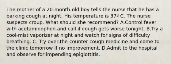 The mother of a 20-month-old boy tells the nurse that he has a barking cough at night. His temperature is 37º C. The nurse suspects croup. What should she recommend? A.Control fever with acetaminophen and call if cough gets worse tonight. B.Try a cool-mist vaporizer at night and watch for signs of difficulty breathing. C. Try over-the-counter cough medicine and come to the clinic tomorrow if no improvement. D.Admit to the hospital and observe for impending epiglottitis.