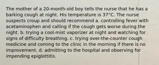 The mother of a 20-month-old boy tells the nurse that he has a barking cough at night. His temperature is 37°C. The nurse suspects croup and should recommend a. controlling fever with acetaminophen and calling if the cough gets worse during the night. b. trying a cool-mist vaporizer at night and watching for signs of difficulty breathing. c. trying over-the-counter cough medicine and coming to the clinic in the morning if there is no improvement. d. admitting to the hospital and observing for impending epiglottitis.