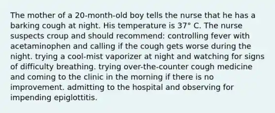 The mother of a 20-month-old boy tells the nurse that he has a barking cough at night. His temperature is 37° C. The nurse suspects croup and should recommend: controlling fever with acetaminophen and calling if the cough gets worse during the night. trying a cool-mist vaporizer at night and watching for signs of difficulty breathing. trying over-the-counter cough medicine and coming to the clinic in the morning if there is no improvement. admitting to the hospital and observing for impending epiglottitis.