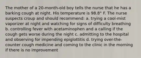 The mother of a 20-month-old boy tells the nurse that he has a barking cough at night. His temperature is 98.8° F. The nurse suspects croup and should recommend: a. trying a cool-mist vaporizer at night and watching for signs of difficulty breathing b. controlling fever with acetaminophen and a calling if the cough gets worse during the night c. admitting to the hospital and observing for impending epiglottitis d. trying over-the-counter cough medicine and coming to the clinic in the morning if there is no improvement