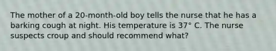 The mother of a 20-month-old boy tells the nurse that he has a barking cough at night. His temperature is 37° C. The nurse suspects croup and should recommend what?