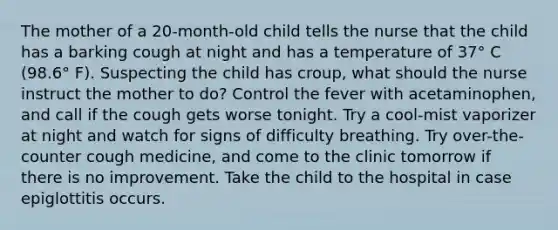 The mother of a 20-month-old child tells the nurse that the child has a barking cough at night and has a temperature of 37° C (98.6° F). Suspecting the child has croup, what should the nurse instruct the mother to do? Control the fever with acetaminophen, and call if the cough gets worse tonight. Try a cool-mist vaporizer at night and watch for signs of difficulty breathing. Try over-the-counter cough medicine, and come to the clinic tomorrow if there is no improvement. Take the child to the hospital in case epiglottitis occurs.