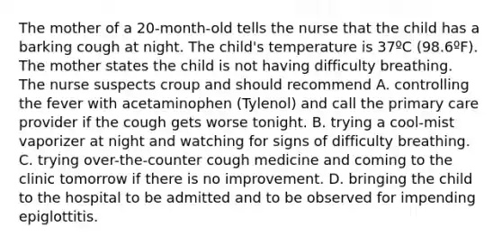 The mother of a 20-month-old tells the nurse that the child has a barking cough at night. The child's temperature is 37ºC (98.6ºF). The mother states the child is not having difficulty breathing. The nurse suspects croup and should recommend A. controlling the fever with acetaminophen (Tylenol) and call the primary care provider if the cough gets worse tonight. B. trying a cool-mist vaporizer at night and watching for signs of difficulty breathing. C. trying over-the-counter cough medicine and coming to the clinic tomorrow if there is no improvement. D. bringing the child to the hospital to be admitted and to be observed for impending epiglottitis.