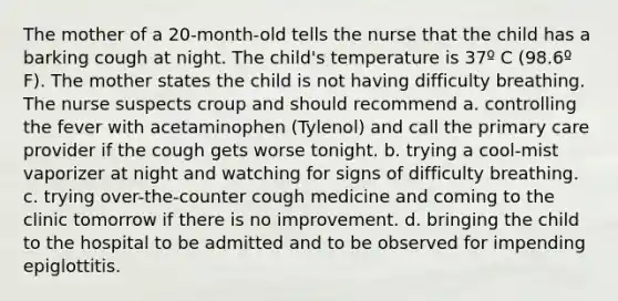 The mother of a 20-month-old tells the nurse that the child has a barking cough at night. The child's temperature is 37º C (98.6º F). The mother states the child is not having difficulty breathing. The nurse suspects croup and should recommend a. controlling the fever with acetaminophen (Tylenol) and call the primary care provider if the cough gets worse tonight. b. trying a cool-mist vaporizer at night and watching for signs of difficulty breathing. c. trying over-the-counter cough medicine and coming to the clinic tomorrow if there is no improvement. d. bringing the child to the hospital to be admitted and to be observed for impending epiglottitis.