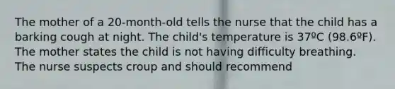 The mother of a 20-month-old tells the nurse that the child has a barking cough at night. The child's temperature is 37ºC (98.6ºF). The mother states the child is not having difficulty breathing. The nurse suspects croup and should recommend