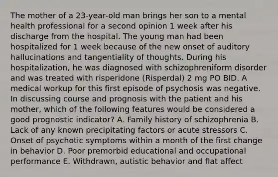 The mother of a 23-year-old man brings her son to a mental health professional for a second opinion 1 week after his discharge from the hospital. The young man had been hospitalized for 1 week because of the new onset of auditory hallucinations and tangentiality of thoughts. During his hospitalization, he was diagnosed with schizophreniform disorder and was treated with risperidone (Risperdal) 2 mg PO BID. A medical workup for this first episode of psychosis was negative. In discussing course and prognosis with the patient and his mother, which of the following features would be considered a good prognostic indicator? A. Family history of schizophrenia B. Lack of any known precipitating factors or acute stressors C. Onset of psychotic symptoms within a month of the first change in behavior D. Poor premorbid educational and occupational performance E. Withdrawn, autistic behavior and flat affect