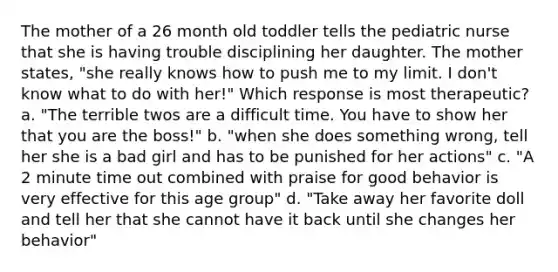 The mother of a 26 month old toddler tells the pediatric nurse that she is having trouble disciplining her daughter. The mother states, "she really knows how to push me to my limit. I don't know what to do with her!" Which response is most therapeutic? a. "The terrible twos are a difficult time. You have to show her that you are the boss!" b. "when she does something wrong, tell her she is a bad girl and has to be punished for her actions" c. "A 2 minute time out combined with praise for good behavior is very effective for this age group" d. "Take away her favorite doll and tell her that she cannot have it back until she changes her behavior"