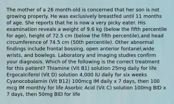 The mother of a 26 month-old is concerned that her son is not growing properly. He was exclusively breastfed until 11 months of age. She reports that he is now a very picky eater. His examination reveals a weight of 9.6 kg (below the fifth percentile for age), height of 72.5 cm (below the fifth percentile),and head circumference of 74.5 cm (50th percentile). Other abnormal findings include frontal bossing, open anterior fontanel,wide wrists, and bowlegs. Laboratory and imaging studies confirm your diagnosis. Which of the following is the correct treatment for this patient? Thiamine (Vit B1) solution 25mg daily for life Ergocalciferol (Vit D) solution 4,000 IU daily for six weeks Cyanocobalamin (Vit B12) 100mcg IM daily x 7 days, then 100 mcg IM monthly for life Asorbic Acid (Vit C) solution 100mg BID x 7 days, then 50mg BID for life