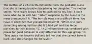 The mother of a 26-month-old toddler tells the pediatric nurse that she is having trouble disciplining her daughter. The mother states, "She really knows how to push me to my limit. I don't know what to do with her!" Which response by the nurse is the most therapeutic? A. "The terrible twos are a difficult time. You have to show her that you are the boss!" B. "When she does something wrong, tell her she is a bad girl and has to be punished for her actions." C. "A 2-minute time-out combined with praise for good behavior is very effective for this age group." D. "Take away her favorite doll and tell her that she cannot have it back until she changes her behavior."