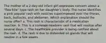 The mother of a 2-day-old infant girl expresses concern about a "flea bite" type rash on her daughter's body. The nurse identifies a pink popular rash with vesicles superimposed over the thorax, back, buttocks, and abdomen. Which explanation should the nurse offer? a. This rash is characteristic of a medication reaction. b. This is a common newborn rash that will resolve after several days. c. The healthcare provider is being notified about the rash. d. The rash is due to distended oil glands that will resolve in a few weeks.