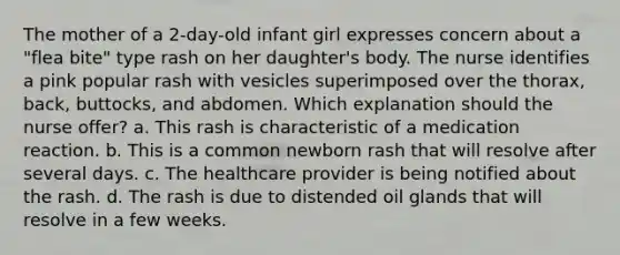 The mother of a 2-day-old infant girl expresses concern about a "flea bite" type rash on her daughter's body. The nurse identifies a pink popular rash with vesicles superimposed over the thorax, back, buttocks, and abdomen. Which explanation should the nurse offer? a. This rash is characteristic of a medication reaction. b. This is a common newborn rash that will resolve after several days. c. The healthcare provider is being notified about the rash. d. The rash is due to distended oil glands that will resolve in a few weeks.