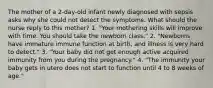 The mother of a 2-day-old infant newly diagnosed with sepsis asks why she could not detect the symptoms. What should the nurse reply to this mother? 1. "Your mothering skills will improve with time. You should take the newborn class." 2. "Newborns have immature immune function at birth, and illness is very hard to detect." 3. "Your baby did not get enough active acquired immunity from you during the pregnancy." 4. "The immunity your baby gets in utero does not start to function until 4 to 8 weeks of age."