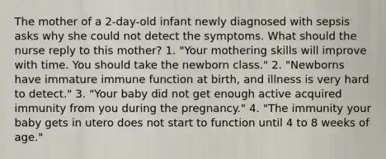 The mother of a 2-day-old infant newly diagnosed with sepsis asks why she could not detect the symptoms. What should the nurse reply to this mother? 1. "Your mothering skills will improve with time. You should take the newborn class." 2. "Newborns have immature immune function at birth, and illness is very hard to detect." 3. "Your baby did not get enough active acquired immunity from you during the pregnancy." 4. "The immunity your baby gets in utero does not start to function until 4 to 8 weeks of age."