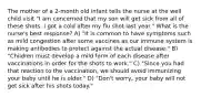 The mother of a 2-month old infant tells the nurse at the well child visit "I am concerned that my son will get sick from all of these shots. I got a cold after my flu shot last year." What is the nurse's best response? A) "It is common to have symptoms such as mild congestion after some vaccines as our immune system is making antibodies to protect against the actual disease." B) "Children must develop a mild form of each disease after vaccinations in order for the shots to work." C) "Since you had that reaction to the vaccination, we should avoid immunizing your baby until he is older." D) "Don't worry, your baby will not get sick after his shots today."