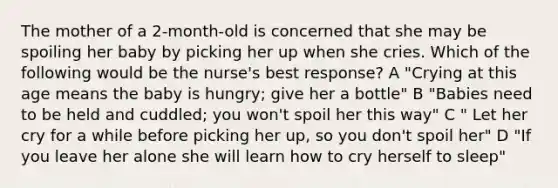 The mother of a 2-month-old is concerned that she may be spoiling her baby by picking her up when she cries. Which of the following would be the nurse's best response? A "Crying at this age means the baby is hungry; give her a bottle" B "Babies need to be held and cuddled; you won't spoil her this way" C " Let her cry for a while before picking her up, so you don't spoil her" D "If you leave her alone she will learn how to cry herself to sleep"