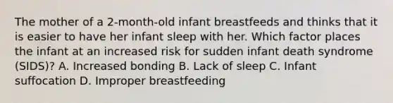 The mother of a​ 2-month-old infant breastfeeds and thinks that it is easier to have her infant sleep with her. Which factor places the infant at an increased risk for sudden infant death syndrome​ (SIDS)? A. Increased bonding B. Lack of sleep C. Infant suffocation D. Improper breastfeeding