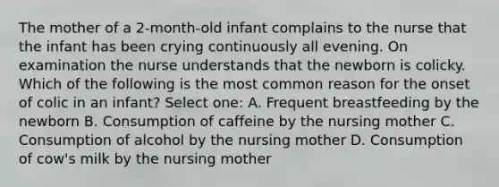 The mother of a 2-month-old infant complains to the nurse that the infant has been crying continuously all evening. On examination the nurse understands that the newborn is colicky. Which of the following is the most common reason for the onset of colic in an infant? Select one: A. Frequent breastfeeding by the newborn B. Consumption of caffeine by the nursing mother C. Consumption of alcohol by the nursing mother D. Consumption of cow's milk by the nursing mother