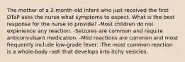 The mother of a 2-month-old infant who just received the first DTaP asks the nurse what symptoms to expect. What is the best response for the nurse to provide? -Most children do not experience any reaction. -Seizures are common and require anticonvulsant medication. -Mild reactions are common and most frequently include low-grade fever. -The most common reaction is a whole-body rash that develops into itchy vesicles.