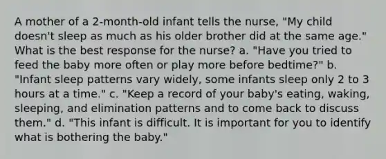 A mother of a 2-month-old infant tells the nurse, "My child doesn't sleep as much as his older brother did at the same age." What is the best response for the nurse? a. "Have you tried to feed the baby more often or play more before bedtime?" b. "Infant sleep patterns vary widely, some infants sleep only 2 to 3 hours at a time." c. "Keep a record of your baby's eating, waking, sleeping, and elimination patterns and to come back to discuss them." d. "This infant is difficult. It is important for you to identify what is bothering the baby."