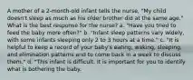 A mother of a 2-month-old infant tells the nurse, "My child doesn't sleep as much as his older brother did at the same age." What is the best response for the nurse? a. "Have you tried to feed the baby more often?" b. "Infant sleep patterns vary widely, with some infants sleeping only 2 to 3 hours at a time." c. "It is helpful to keep a record of your baby's eating, waking, sleeping, and elimination patterns and to come back in a week to discuss them." d. "This infant is difficult. It is important for you to identify what is bothering the baby.