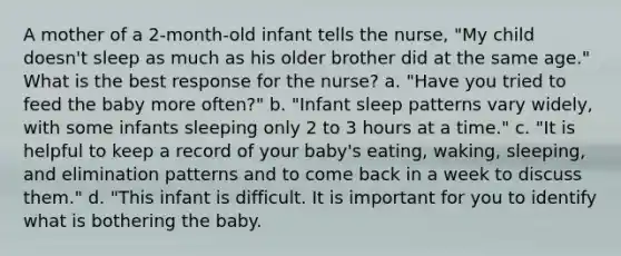 A mother of a 2-month-old infant tells the nurse, "My child doesn't sleep as much as his older brother did at the same age." What is the best response for the nurse? a. "Have you tried to feed the baby more often?" b. "Infant sleep patterns vary widely, with some infants sleeping only 2 to 3 hours at a time." c. "It is helpful to keep a record of your baby's eating, waking, sleeping, and elimination patterns and to come back in a week to discuss them." d. "This infant is difficult. It is important for you to identify what is bothering the baby.