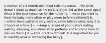 A mother of a 2-month-old infant tells the nurse, ―My child doesn't sleep as much as his older brother did at the same age.‖ What is the best response for the nurse? a. ―Have you tried to feed the baby more often or play more before bedtime?‖ b. ―Infant sleep patterns vary widely, some infants sleep only 2 to 3 hours at a time.‖ c. ―Keep a record of your baby's eating, waking, sleeping, and elimination patterns and to come back to discuss them.‖ d. ―This infant is difficult. It is important for you to identify what is bothering the baby.‖