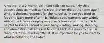 A mother of a 2-month-old infant tells the nurse, "My child doesn't sleep as much as his older brother did at the same age." What is the best response for the nurse? a. "Have you tried to feed the baby more often?" b. "Infant sleep patterns vary widely, with some infants sleeping only 2 to 3 hours at a time." c. "It is helpful to keep a record of your baby's eating, waking, sleeping, and elimination patterns and to come back in a week to discuss them." d. "This infant is difficult. It is important for you to identify what is bothering the baby."