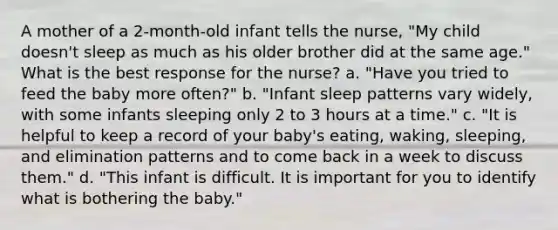 A mother of a 2-month-old infant tells the nurse, "My child doesn't sleep as much as his older brother did at the same age." What is the best response for the nurse? a. "Have you tried to feed the baby more often?" b. "Infant sleep patterns vary widely, with some infants sleeping only 2 to 3 hours at a time." c. "It is helpful to keep a record of your baby's eating, waking, sleeping, and elimination patterns and to come back in a week to discuss them." d. "This infant is difficult. It is important for you to identify what is bothering the baby."